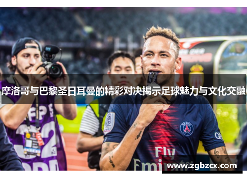 摩洛哥与巴黎圣日耳曼的精彩对决揭示足球魅力与文化交融