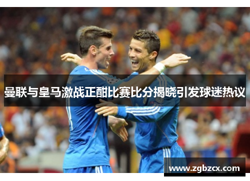 曼联与皇马激战正酣比赛比分揭晓引发球迷热议