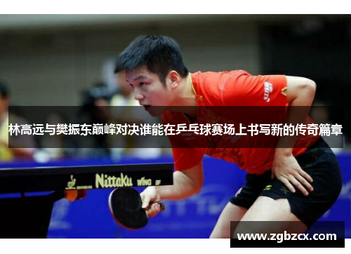 林高远与樊振东巅峰对决谁能在乒乓球赛场上书写新的传奇篇章 林高远与樊振东巅峰对决谁能在乒乓球赛场上书写新的传奇篇章